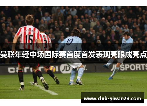 曼联年轻中场国际赛首度首发表现亮眼成亮点