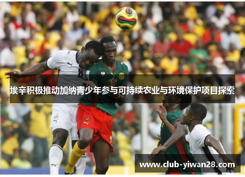 埃辛积极推动加纳青少年参与可持续农业与环境保护项目探索 埃辛积极推动加纳青少年参与可持续农业与环境保护项目探索