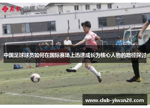 中国足球球员如何在国际赛场上迅速成长为核心人物的路径探讨 中国足球球员如何在国际赛场上迅速成长为核心人物的路径探讨