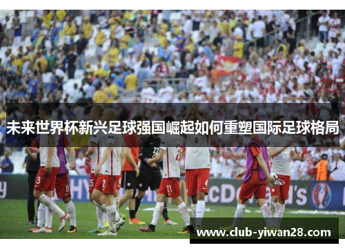 未来世界杯新兴足球强国崛起如何重塑国际足球格局 未来世界杯新兴足球强国崛起如何重塑国际足球格局