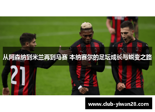 从阿森纳到米兰再到马赛 本纳赛尔的足坛成长与蜕变之路 从阿森纳到米兰再到马赛 本纳赛尔的足坛成长与蜕变之路