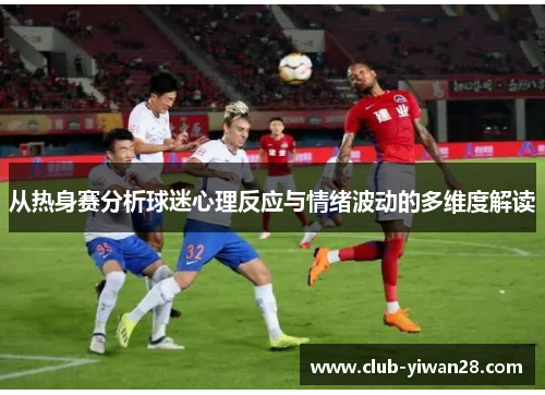 从热身赛分析球迷心理反应与情绪波动的多维度解读 从热身赛分析球迷心理反应与情绪波动的多维度解读