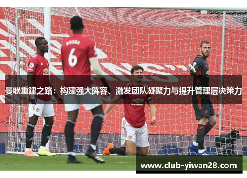 曼联重建之路:构建强大阵容、激发团队凝聚力与提升管理层决策力 曼联重建之路:构建强大阵容、激发团队凝聚力与提升管理层决策力