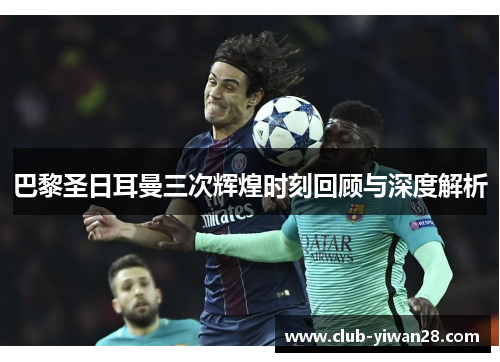 巴黎圣日耳曼三次辉煌时刻回顾与深度解析