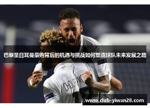 巴黎圣日耳曼豪购背后的机遇与挑战如何塑造球队未来发展之路