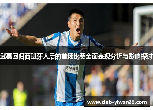 武磊回归西班牙人后的首场比赛全面表现分析与影响探讨 武磊回归西班牙人后的首场比赛全面表现分析与影响探讨
