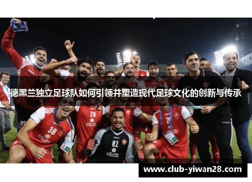 德黑兰独立足球队如何引领并塑造现代足球文化的创新与传承 德黑兰独立足球队如何引领并塑造现代足球文化的创新与传承