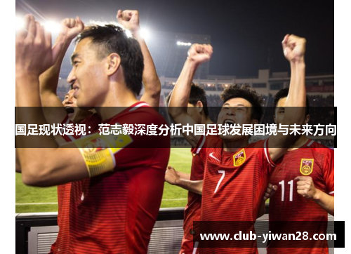 国足现状透视:范志毅深度分析中国足球发展困境与未来方向 国足现状透视:范志毅深度分析中国足球发展困境与未来方向