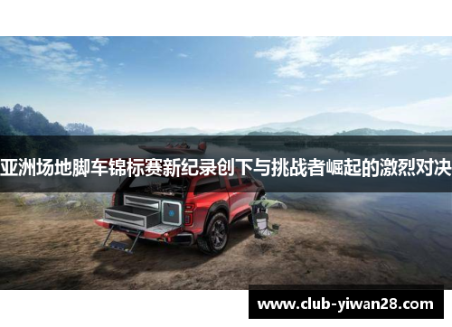 亚洲场地脚车锦标赛新纪录创下与挑战者崛起的激烈对决