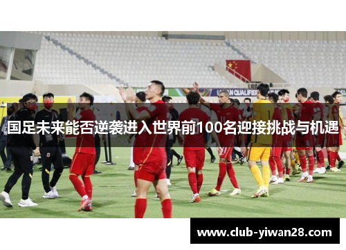 国足未来能否逆袭进入世界前100名迎接挑战与机遇 国足未来能否逆袭进入世界前100名迎接挑战与机遇