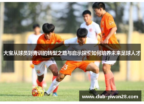 大宝从球员到青训的转型之路与启示探索如何培养未来足球人才 大宝从球员到青训的转型之路与启示探索如何培养未来足球人才