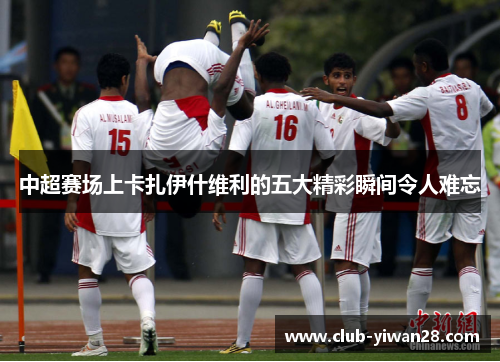 中超赛场上卡扎伊什维利的五大精彩瞬间令人难忘 中超赛场上卡扎伊什维利的五大精彩瞬间令人难忘