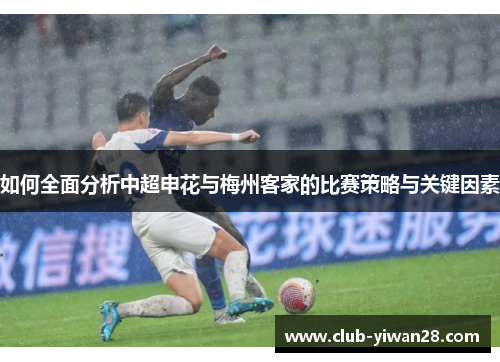 如何全面分析中超申花与梅州客家的比赛策略与关键因素 如何全面分析中超申花与梅州客家的比赛策略与关键因素