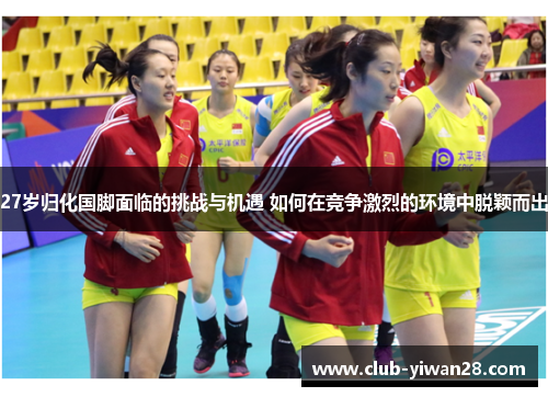 27岁归化国脚面临的挑战与机遇 如何在竞争激烈的环境中脱颖而出