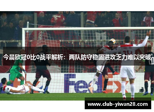 今晨欧冠0比0战平解析:两队防守稳固进攻乏力难以突破 今晨欧冠0比0战平解析:两队防守稳固进攻乏力难以突破