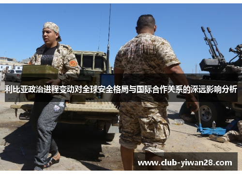 利比亚政治进程变动对全球安全格局与国际合作关系的深远影响分析