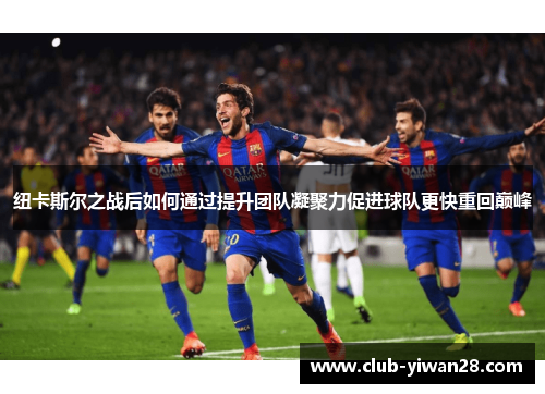 纽卡斯尔之战后如何通过提升团队凝聚力促进球队更快重回巅峰 纽卡斯尔之战后如何通过提升团队凝聚力促进球队更快重回巅峰