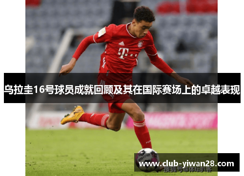 乌拉圭16号球员成就回顾及其在国际赛场上的卓越表现