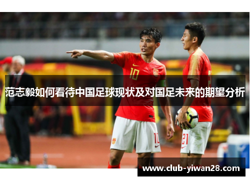 范志毅如何看待中国足球现状及对国足未来的期望分析 范志毅如何看待中国足球现状及对国足未来的期望分析