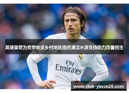 莫德里奇为克罗地亚乡村地区提供清洁水源支持助力改善民生 莫德里奇为克罗地亚乡村地区提供清洁水源支持助力改善民生