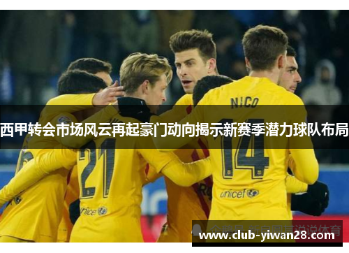 西甲转会市场风云再起豪门动向揭示新赛季潜力球队布局 西甲转会市场风云再起豪门动向揭示新赛季潜力球队布局