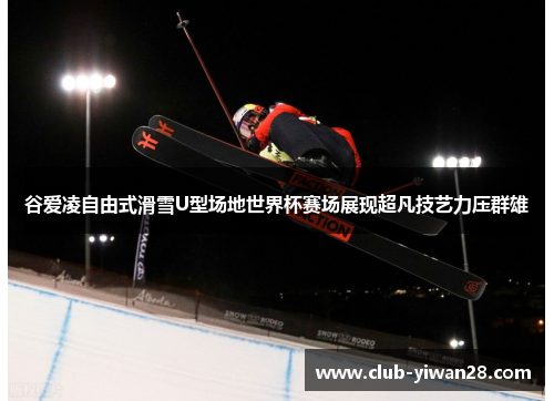 谷爱凌自由式滑雪U型场地世界杯赛场展现超凡技艺力压群雄