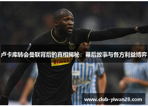 卢卡库转会曼联背后的真相揭秘：幕后故事与各方利益博弈